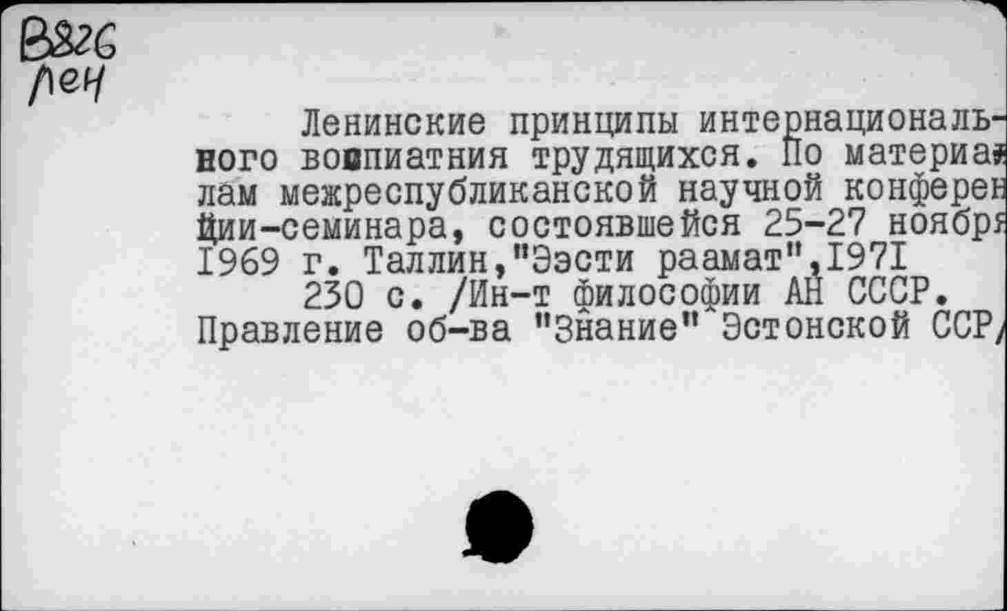 ﻿Ленинские принципы интернационального вовпиатния трудящихся. По материал лам межреспубликанской научной конферек Ции-семинара, состоявшейся 25-27 ноябр5 1969 г. Таллин,“Ээсти раамат”,1971
230 с. /Ин-т философии АН СССР. Правление об-ва ’’Знание” Эстонской ССР/